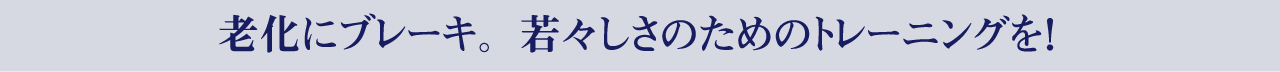 老化にブレーキ。若々しさのためのトレーニングを！